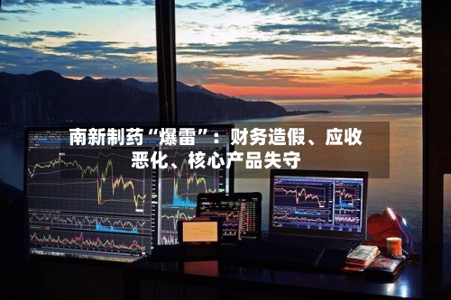 南新制药“爆雷	”：财务造假	、应收恶化、核心产品失守-第2张图片