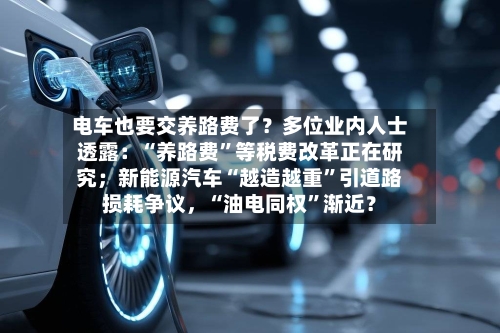 电车也要交养路费了？多位业内人士透露：“养路费”等税费改革正在研究；新能源汽车“越造越重”引道路损耗争议，“油电同权”渐近？
