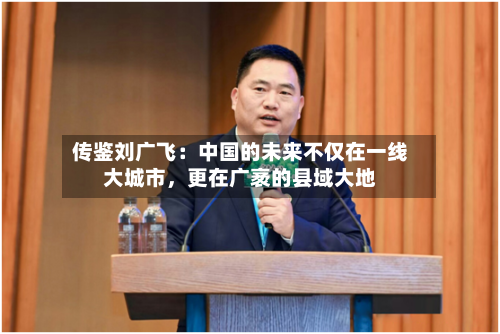 传鉴刘广飞：中国的未来不仅在一线大城市	，更在广袤的县域大地-第2张图片
