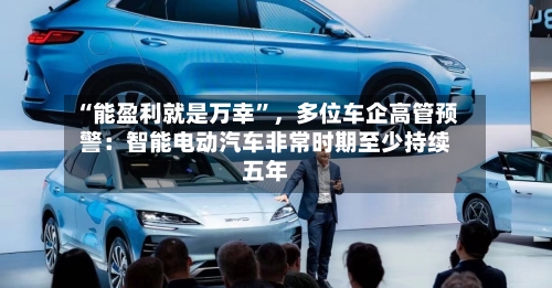 “能盈利就是万幸	”	，多位车企高管预警：智能电动汽车非常时期至少持续五年-第2张图片