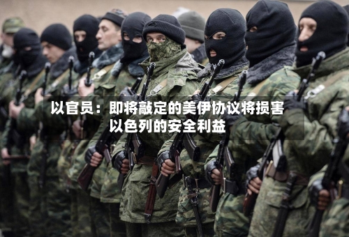 以官员：即将敲定的美伊协议将损害以色列的安全利益