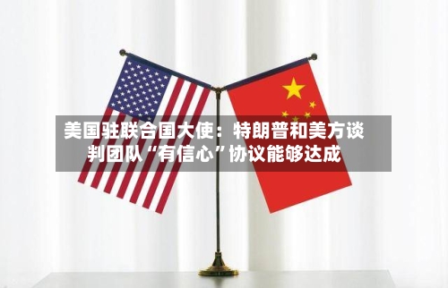 美国驻联合国大使：特朗普和美方谈判团队“有信心”协议能够达成-第2张图片