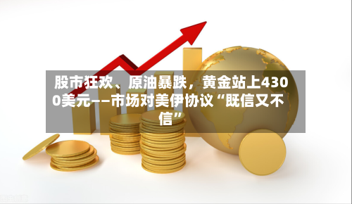 股市狂欢、原油暴跌	，黄金站上4300美元——市场对美伊协议“既信又不信”-第2张图片
