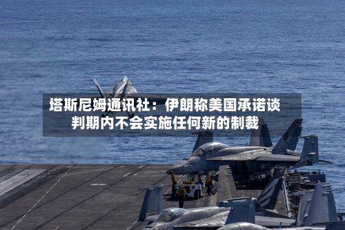 塔斯尼姆通讯社：伊朗称美国承诺谈判期内不会实施任何新的制裁-第2张图片